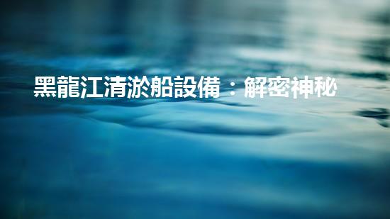 黑龍江清淤船設備：解密神秘工具，揭開深海奇跡！